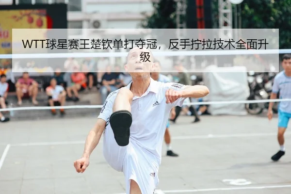 WTT球星赛王楚钦单打夺冠，反手拧拉技术全面升级