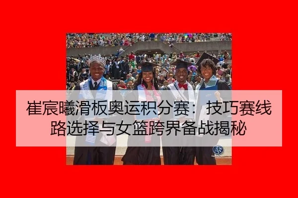 崔宸曦滑板奥运积分赛：技巧赛线路选择与女篮跨界备战揭秘