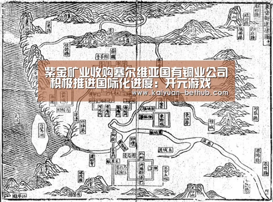 紫金矿业收购塞尔维亚国有铜业公司 积极推进国际化进度:开元游戏(图4) 开元赛事
